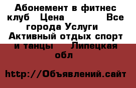 Абонемент в фитнес клуб › Цена ­ 23 000 - Все города Услуги » Активный отдых,спорт и танцы   . Липецкая обл.